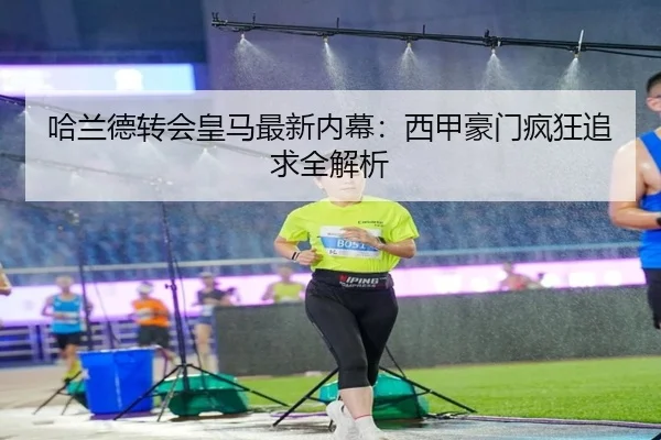 哈兰德转会皇马最新内幕：西甲豪门疯狂追求全解析